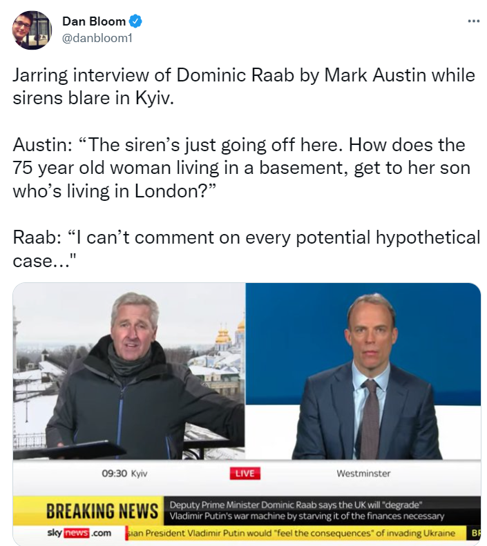 Dan Bloom tweets an image of an interview with Dominic Raab by Mark Austin. The text reads as follows... 'Jarring interview of Dominic Raab by Mark Austin while sirens blare in Kyiv. Austin: “The siren’s just going off here. How does the 75 year old woman living in a basement, get to her son who’s living in London?” Raab: “I can’t comment on every potential hypothetical case..." '